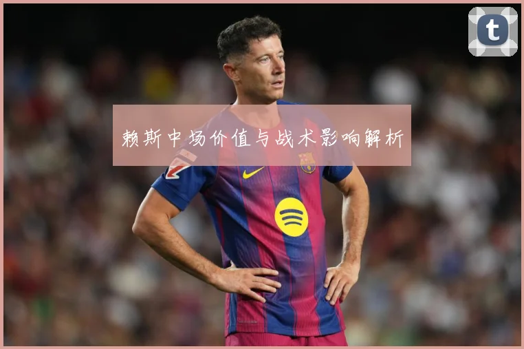 赖斯中场价值与战术影响解析
