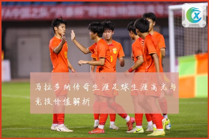 马拉多纳传奇生涯足球生涯高光与竞技价值解析