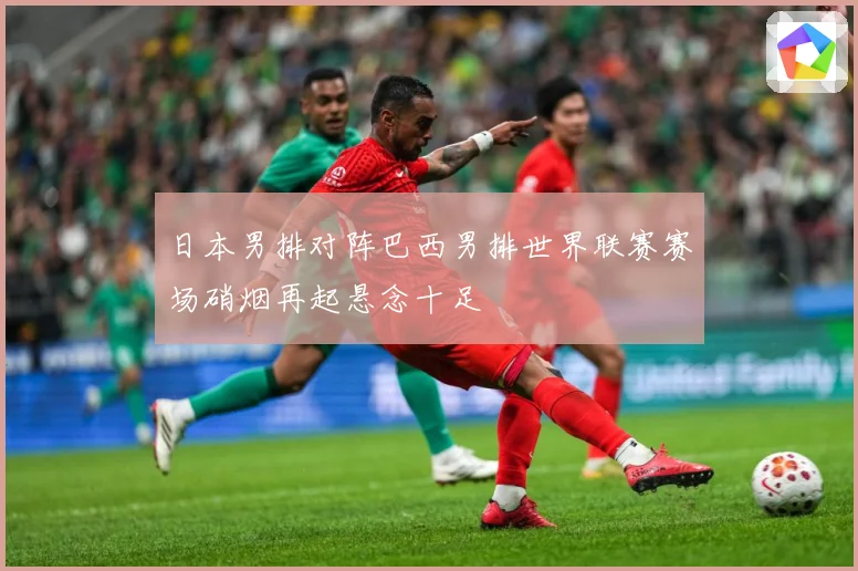 日本男排对阵巴西男排世界联赛赛场硝烟再起悬念十足
