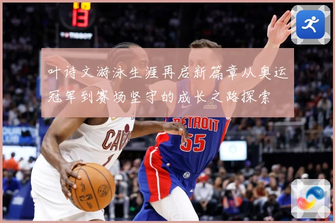 叶诗文游泳生涯再启新篇章从奥运冠军到赛场坚守的成长之路探索