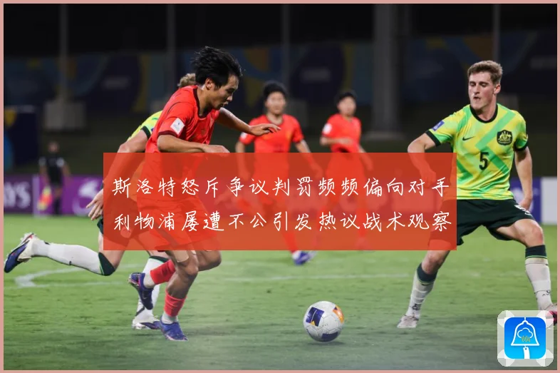斯洛特怒斥争议判罚频频偏向对手利物浦屡遭不公引发热议战术观察
