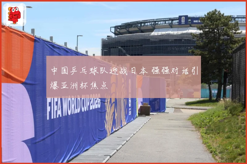 中国乒乓球队迎战日本 强强对话引爆亚洲杯焦点
