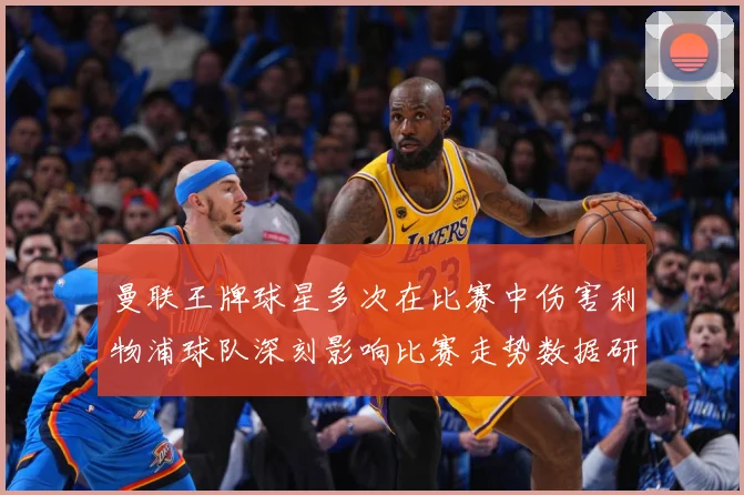 曼联王牌球星多次在比赛中伤害利物浦球队深刻影响比赛走势数据研判
