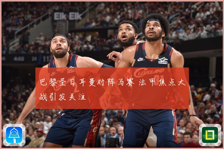巴黎圣日耳曼对阵马赛 法甲焦点大战引发关注