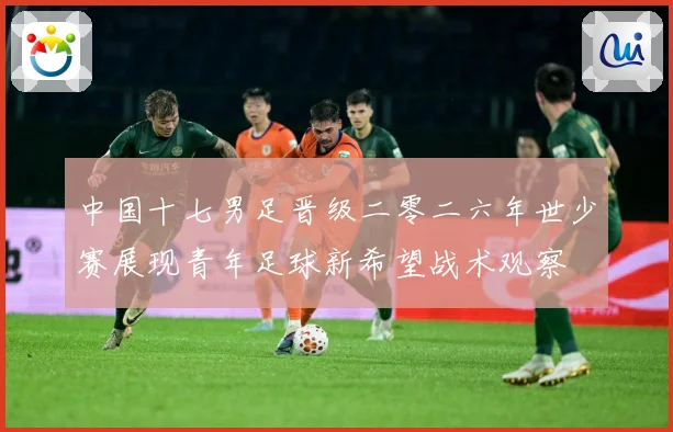 中国十七男足晋级二零二六年世少赛展现青年足球新希望战术观察