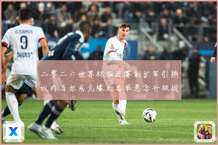 二零二六世界杯临近赛制扩军引热议内马尔或无缘大名单悬念升级战术观察