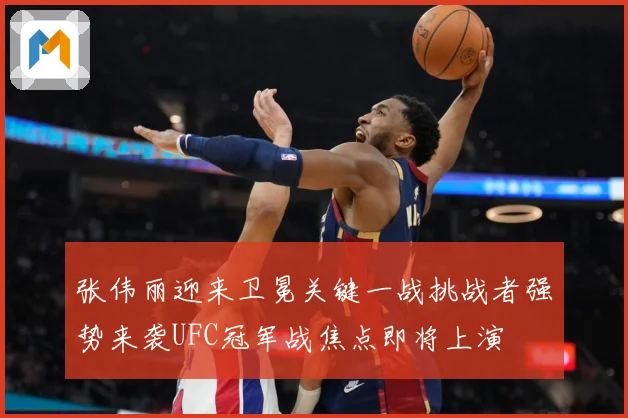 张伟丽迎来卫冕关键一战挑战者强势来袭UFC冠军战焦点即将上演