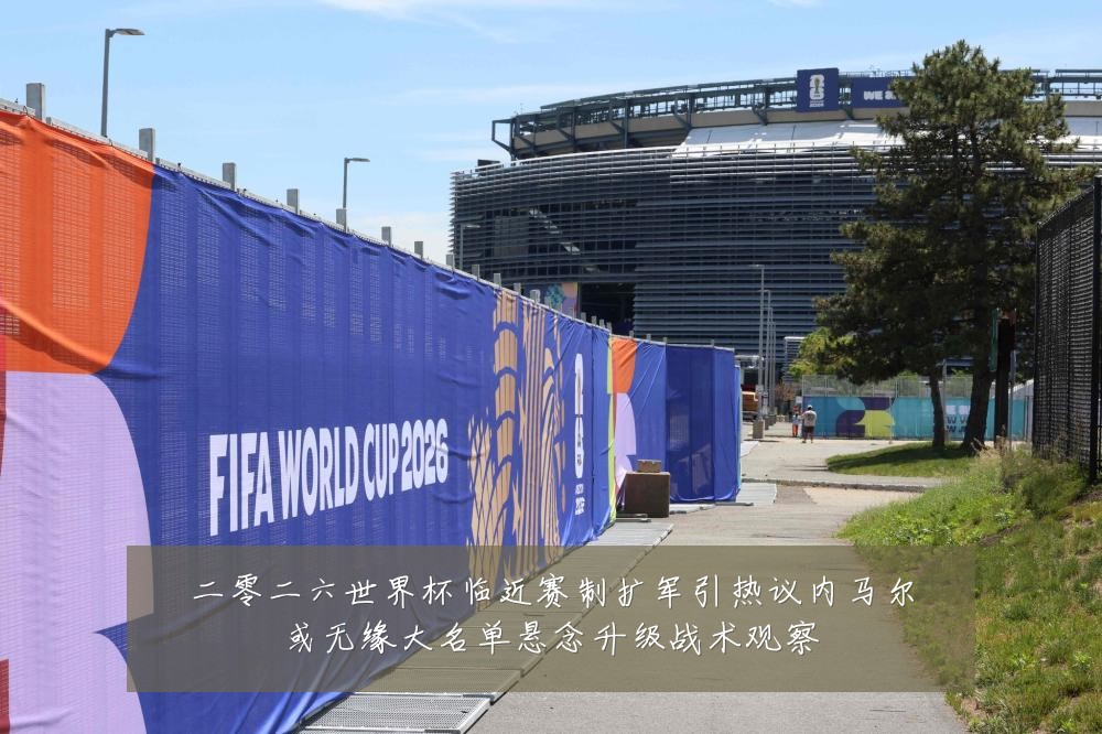 二零二六世界杯临近赛制扩军引热议内马尔或无缘大名单悬念升级战术观察